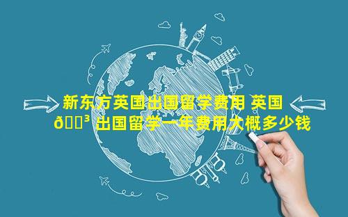新东方英国出国留学费用 英国 🐳 出国留学一年费用大概多少钱